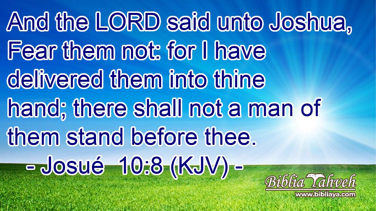 And the LORD said unto Joshua, Fear them not: for I have delivered them into thine hand; there shall not a man of them stand before thee.