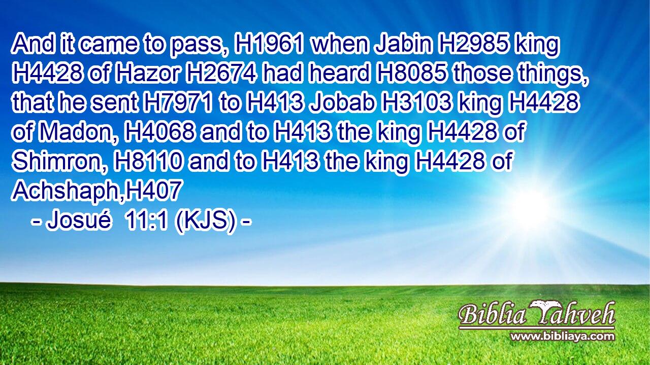 And it came to pass, H1961 when Jabin H2985 king H4428 of Hazor H2674 had heard H8085 those things, that he sent H7971 to H413 Jobab H3103 king H4428 of Madon, H4068 and to H413 the king H4428 of Shimron, H8110 and to H413 the king H4428 of Achshaph,H407