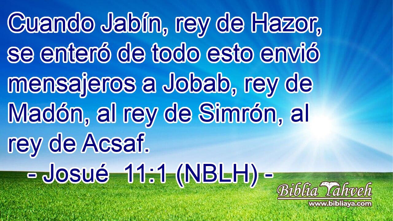  Cuando Jabín, rey de Hazor, se enteró de todo esto envió mensajeros a Jobab, rey de Madón, al rey de Simrón, al rey de Acsaf. 