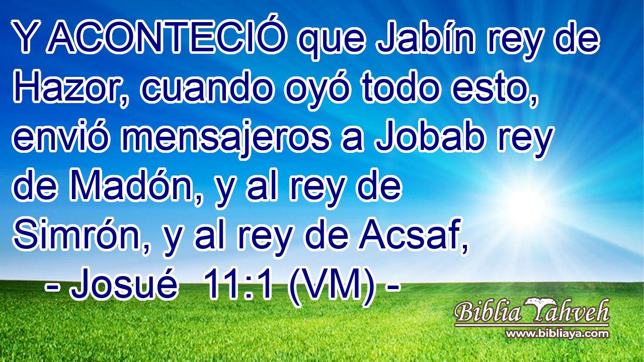  Y ACONTECIÓ que Jabín rey de Hazor, cuando oyó todo esto, envió mensajeros a Jobab rey de Madón, y al rey de Simrón, y al rey de Acsaf, 