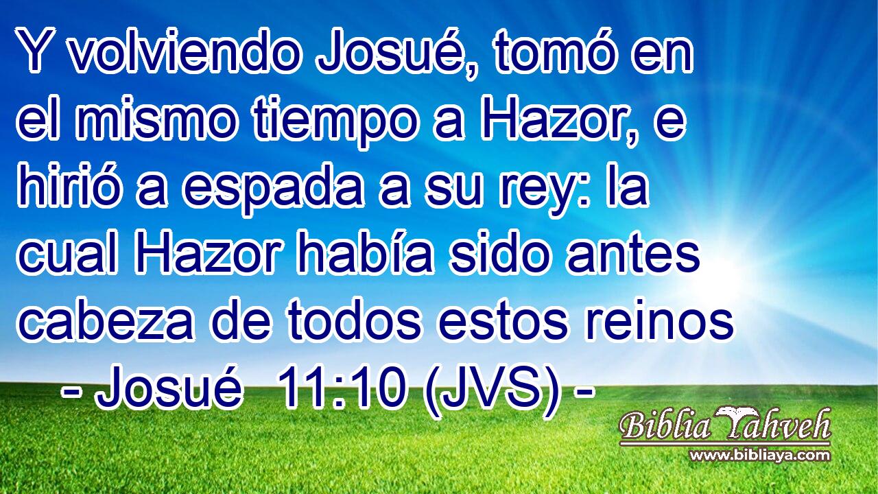 Y volviendo Josué, tomó en el mismo tiempo a Hazor, e hirió a espada a su rey: la cual Hazor había sido antes cabeza de todos estos reinos
