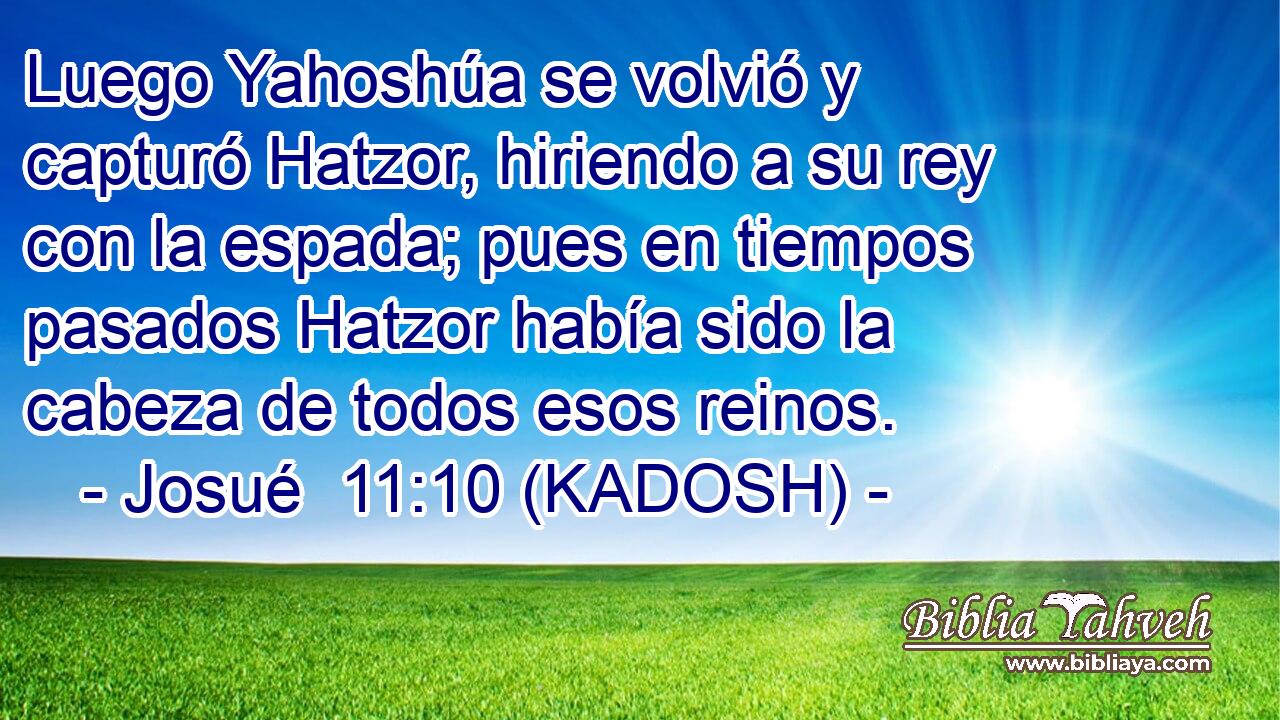  Luego Yahoshúa se volvió y capturó Hatzor, hiriendo a su rey con la espada; pues en tiempos pasados Hatzor había sido la cabeza de todos esos reinos. 