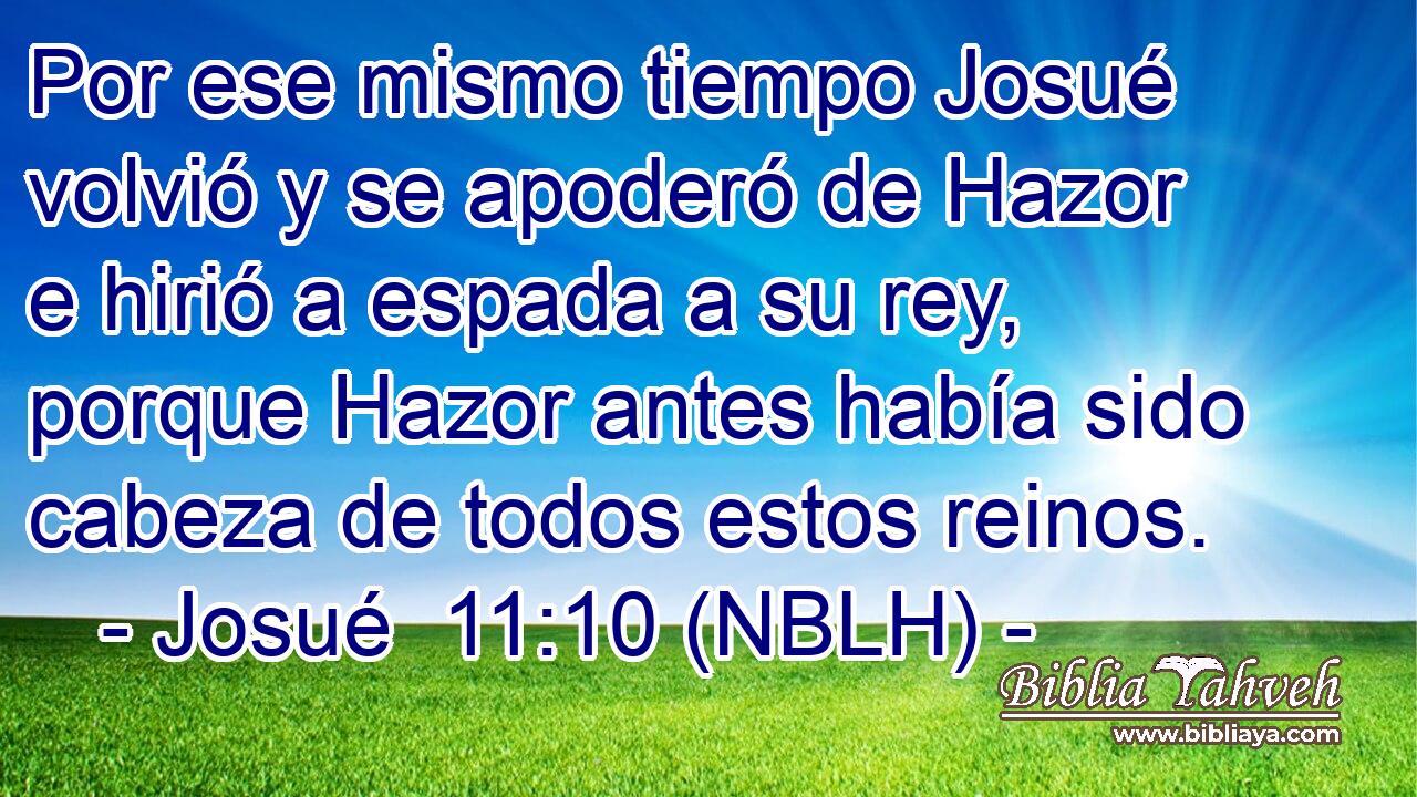  Por ese mismo tiempo Josué volvió y se apoderó de Hazor e hirió a espada a su rey, porque Hazor antes había sido cabeza de todos estos reinos. 