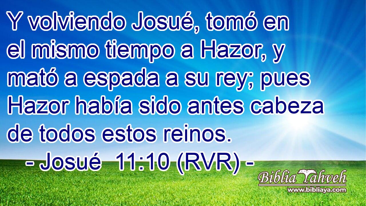Y volviendo Josué, tomó en el mismo tiempo a Hazor, y mató a espada a su rey; pues Hazor había sido antes cabeza de todos estos reinos.