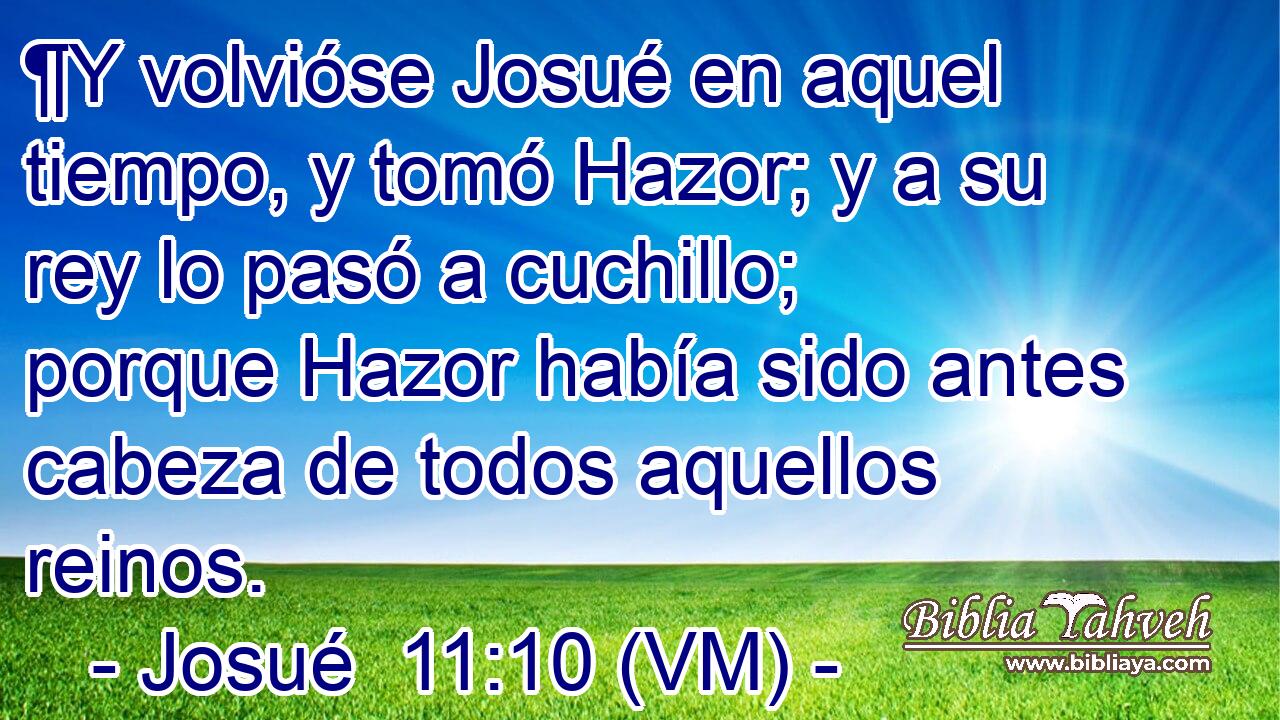  ¶Y volvióse Josué en aquel tiempo, y tomó Hazor; y a su rey lo pasó a cuchillo; porque Hazor había sido antes cabeza de todos aquellos reinos. 