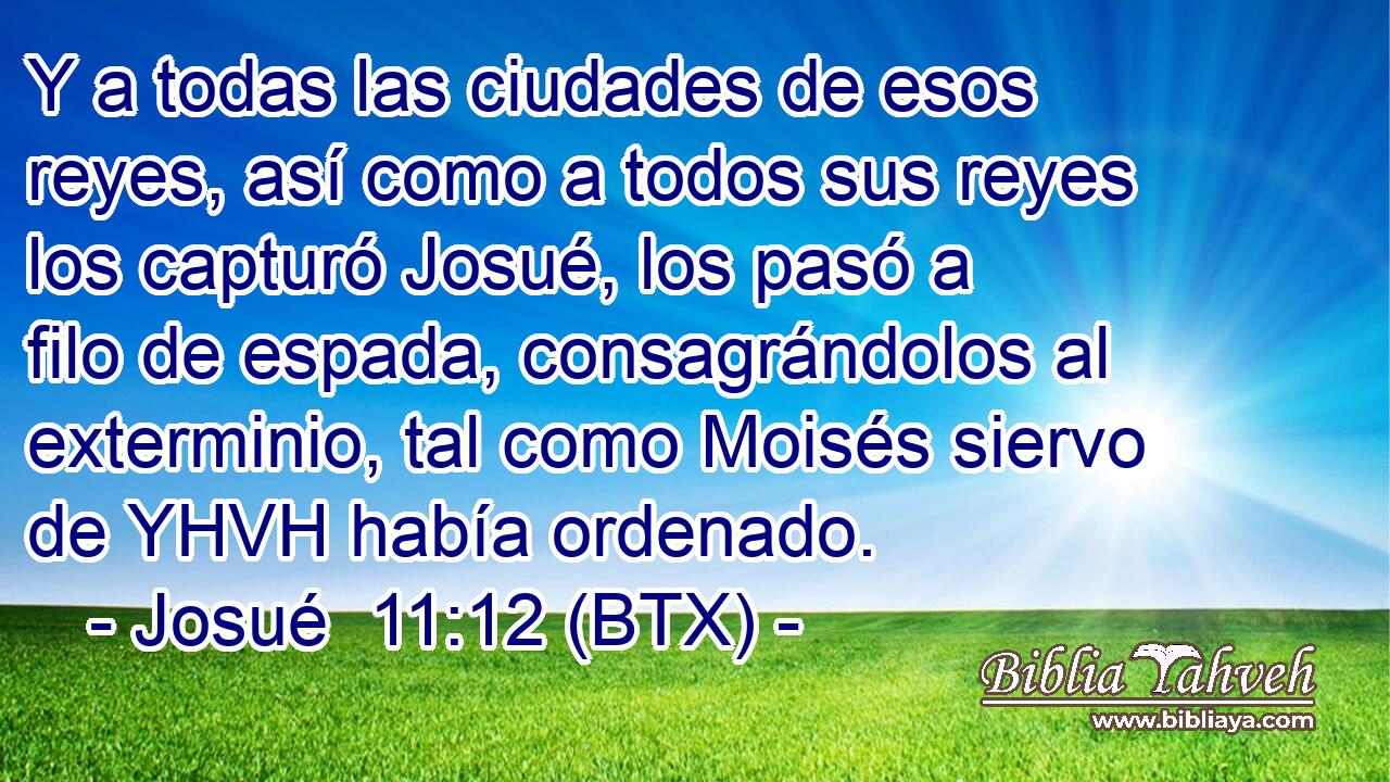 Y a todas las ciudades de esos reyes, así como a todos sus reyes los capturó Josué, los pasó a filo de espada, consagrándolos al exterminio, tal como Moisés siervo de YHVH había ordenado.