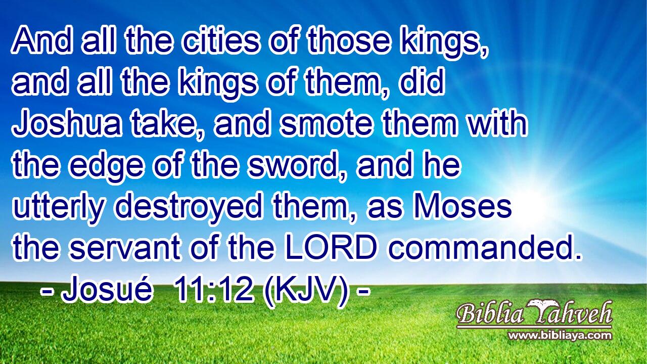 And all the cities of those kings, and all the kings of them, did Joshua take, and smote them with the edge of the sword, and he utterly destroyed them, as Moses the servant of the LORD commanded.