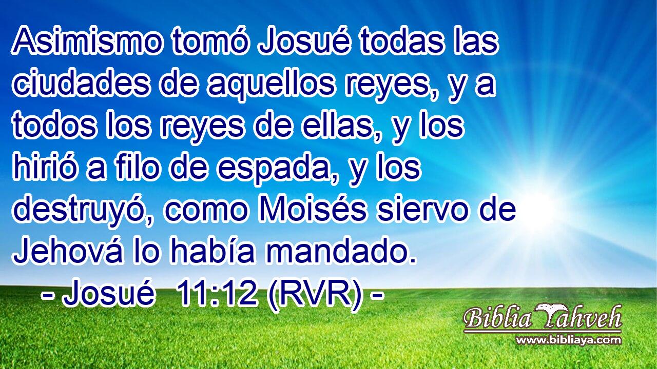 Asimismo tomó Josué todas las ciudades de aquellos reyes, y a todos los reyes de ellas, y los hirió a filo de espada, y los destruyó, como Moisés siervo de Jehová lo había mandado.
