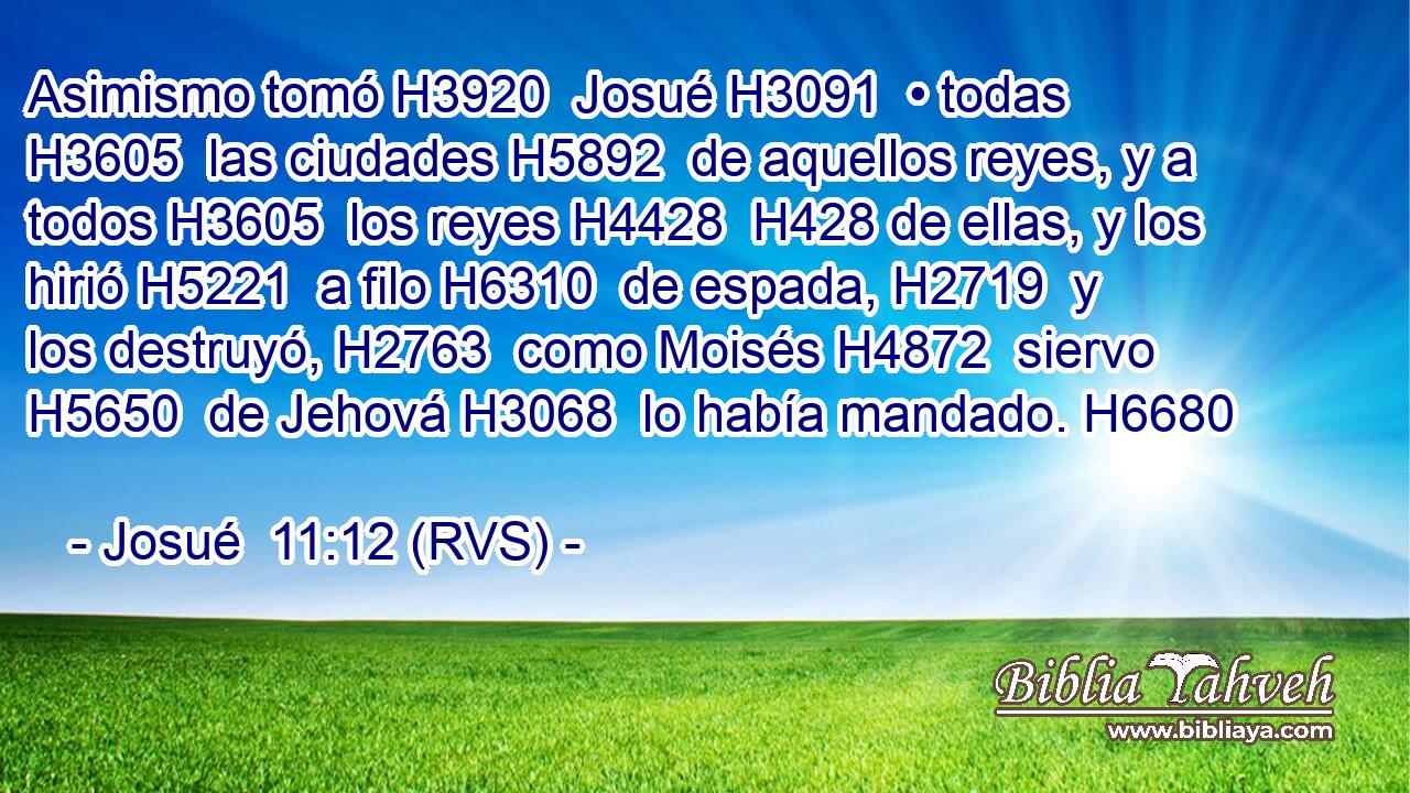 Asimismo tomó H3920  Josué H3091  • todas H3605  las ciudades H5892  de aquellos reyes, y a todos H3605  los reyes H4428  H428 de ellas, y los hirió H5221  a filo H6310  de espada, H2719  y los destruyó, H2763  como Moisés H4872  siervo H5650  de Jehová H3068  lo había mandado. H6680  