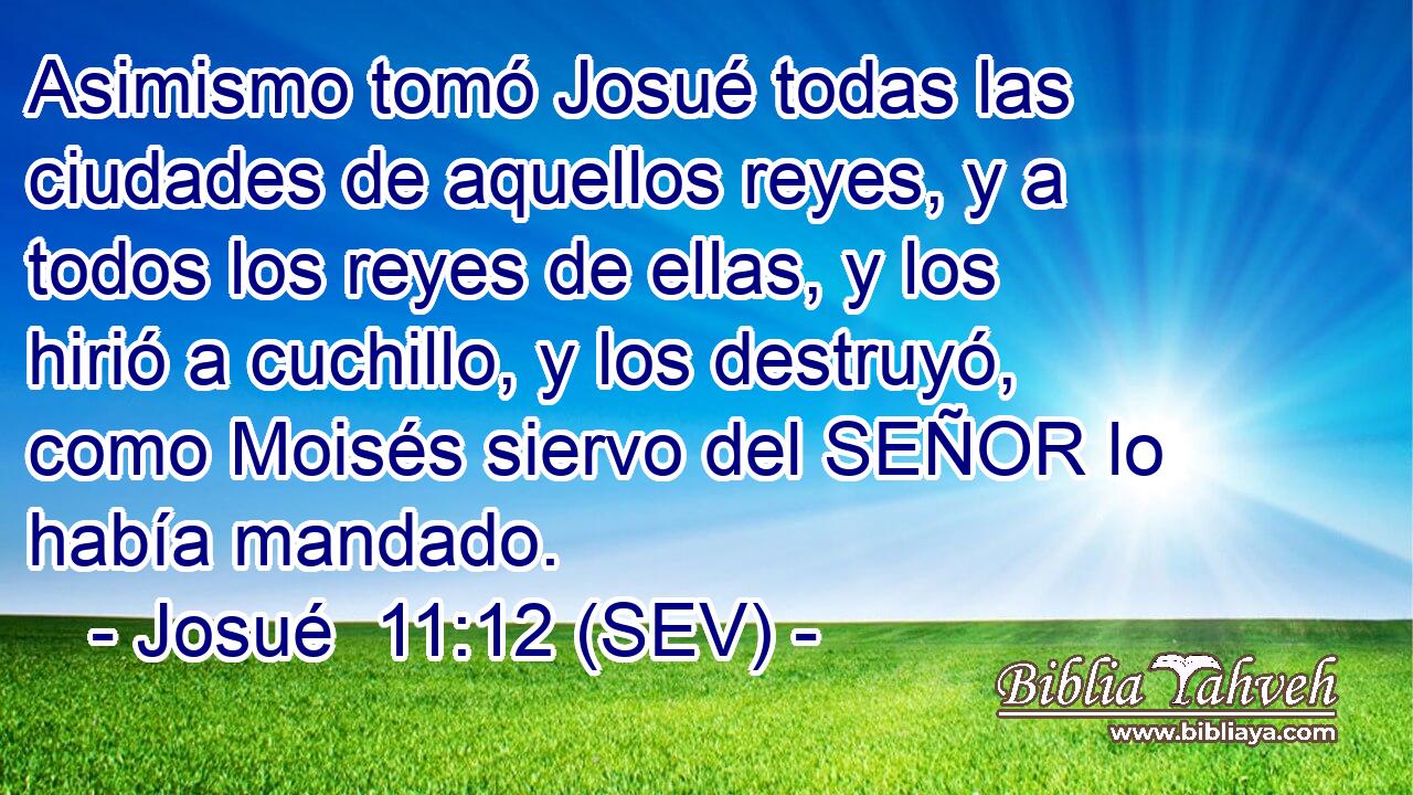 Asimismo tomó Josué todas las ciudades de aquellos reyes, y a todos los reyes de ellas, y los hirió a cuchillo, y los destruyó, como Moisés siervo del SEÑOR lo había mandado.