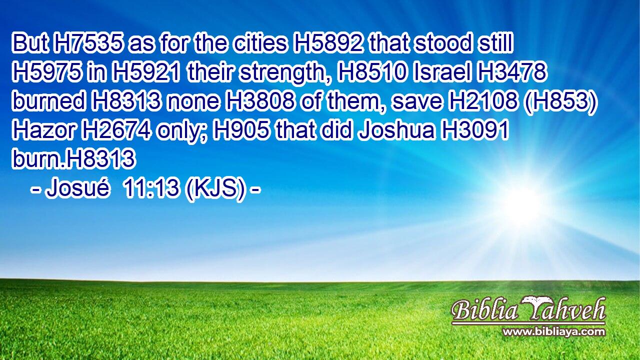 But H7535 as for the cities H5892 that stood still H5975 in H5921 their strength, H8510 Israel H3478 burned H8313 none H3808 of them, save H2108 (H853) Hazor H2674 only; H905 that did Joshua H3091 burn.H8313