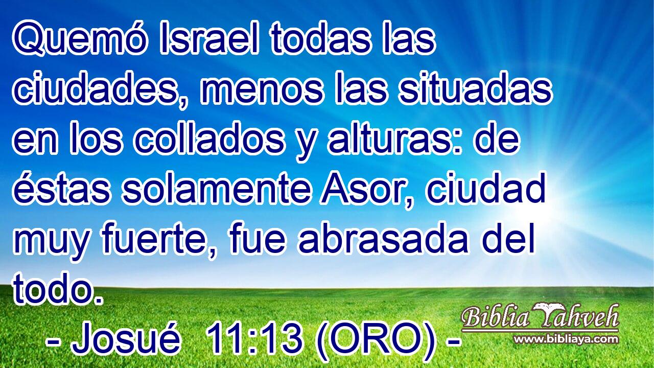  Quemó Israel todas las ciudades, menos las situadas en los collados y alturas: de éstas solamente Asor, ciudad muy fuerte, fue abrasada del todo. 