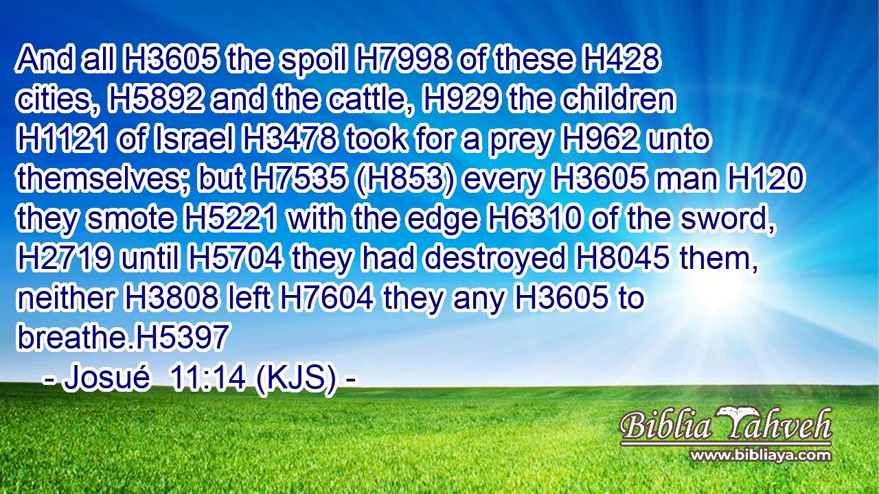 And all H3605 the spoil H7998 of these H428 cities, H5892 and the cattle, H929 the children H1121 of Israel H3478 took for a prey H962 unto themselves; but H7535 (H853) every H3605 man H120 they smote H5221 with the edge H6310 of the sword, H2719 until H5704 they had destroyed H8045 them, neither H3808 left H7604 they any H3605 to breathe.H5397