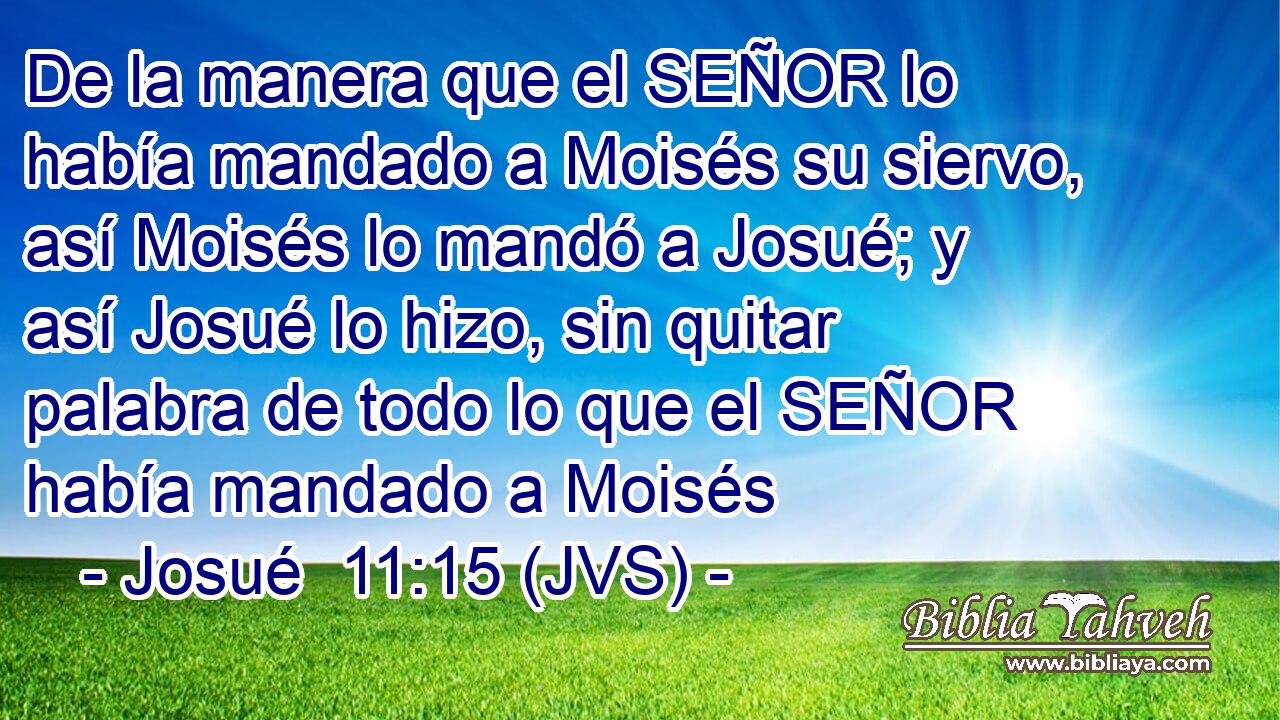 De la manera que el SEÑOR lo había mandado a Moisés su siervo, así Moisés lo mandó a Josué; y así Josué lo hizo, sin quitar palabra de todo lo que el SEÑOR había mandado a Moisés