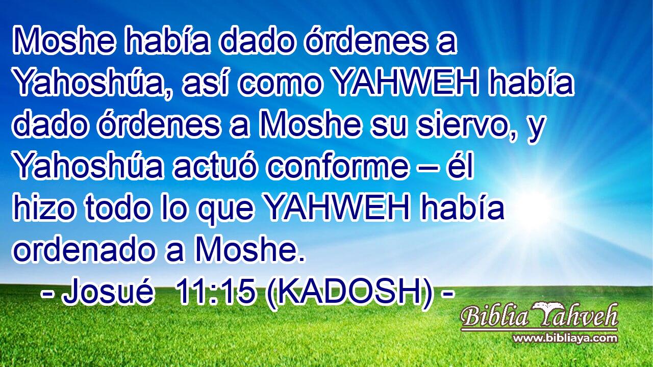  Moshe había dado órdenes a Yahoshúa, así como YAHWEH había dado órdenes a Moshe su siervo, y Yahoshúa actuó conforme – él hizo todo lo que YAHWEH había ordenado a Moshe. 