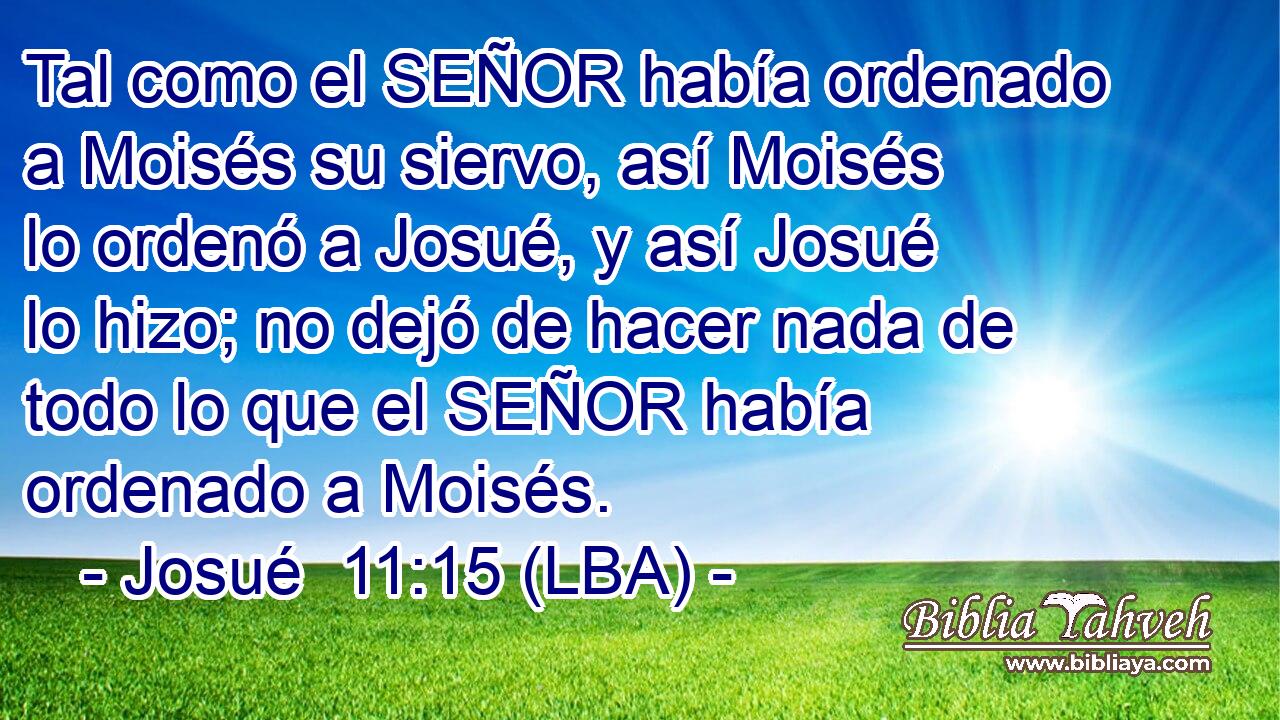 Tal como el SEÑOR había ordenado a Moisés su siervo, así Moisés lo ordenó a Josué, y así Josué lo hizo; no dejó de hacer nada de todo lo que el SEÑOR había ordenado a Moisés.