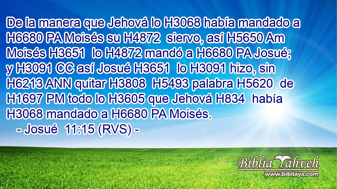 De la manera que Jehová lo H3068 había mandado a H6680 PA Moisés su H4872  siervo, así H5650 Am Moisés H3651  lo H4872 mandó a H6680 PA Josué; y H3091 CC así Josué H3651  lo H3091 hizo, sin H6213 ANN quitar H3808  H5493 palabra H5620  de H1697 PM todo lo H3605 que Jehová H834  había H3068 mandado a H6680 PA Moisés. 