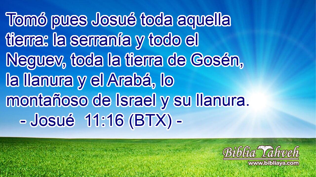 Tomó pues Josué toda aquella tierra: la serranía y todo el Neguev, toda la tierra de Gosén, la llanura y el Arabá, lo montañoso de Israel y su llanura.