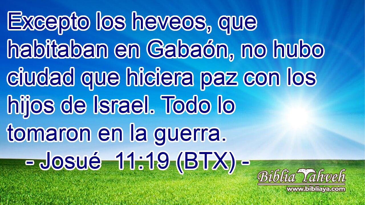 Excepto los heveos, que habitaban en Gabaón, no hubo ciudad que hiciera paz con los hijos de Israel. Todo lo tomaron en la guerra.