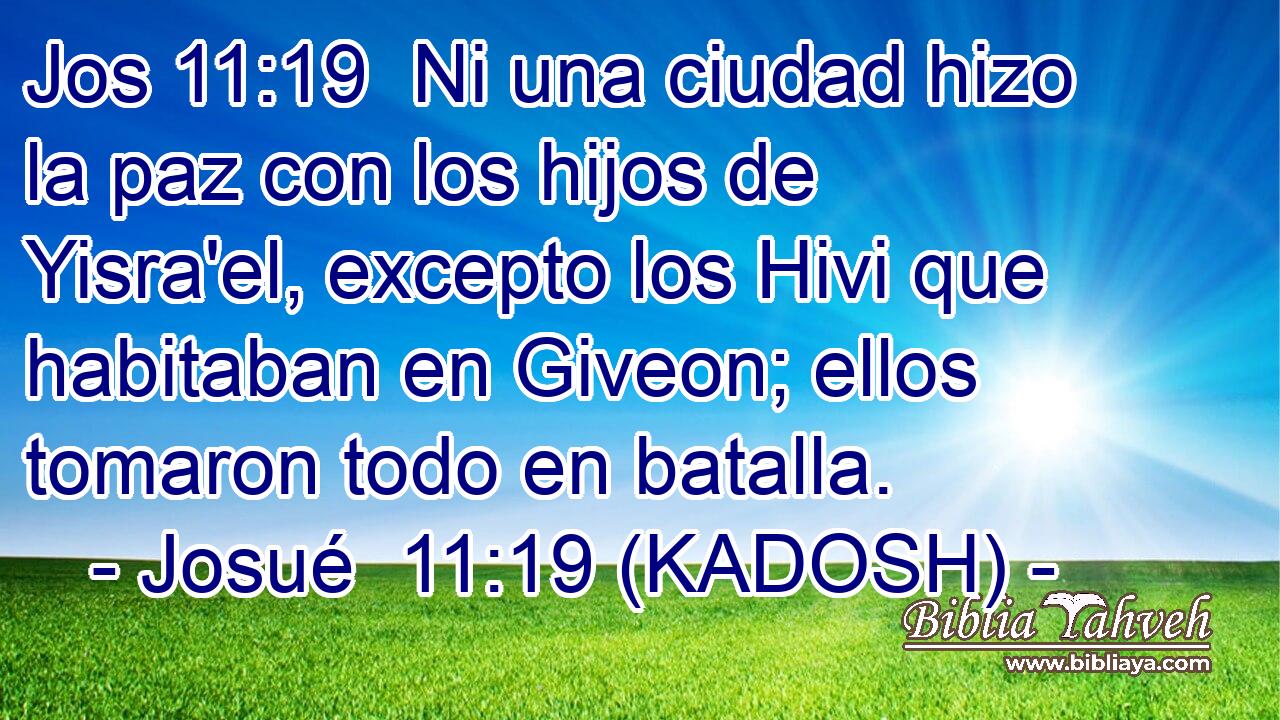  Ni una ciudad hizo la paz con los hijos de Yisra'el, excepto los Hivi que habitaban en Giveon; ellos tomaron todo en batalla. 