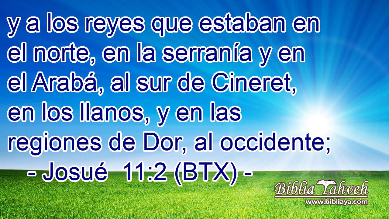 y a los reyes que estaban en el norte, en la serranía y en el Arabá, al sur de Cineret, en los llanos, y en las regiones de Dor, al occidente;