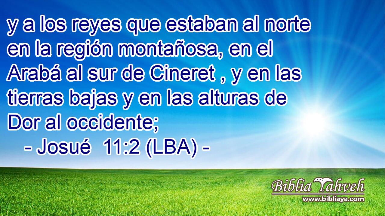 y a los reyes que estaban al norte en la región montañosa, en el Arabá al sur de Cineret , y en las tierras bajas y en las alturas de Dor al occidente;