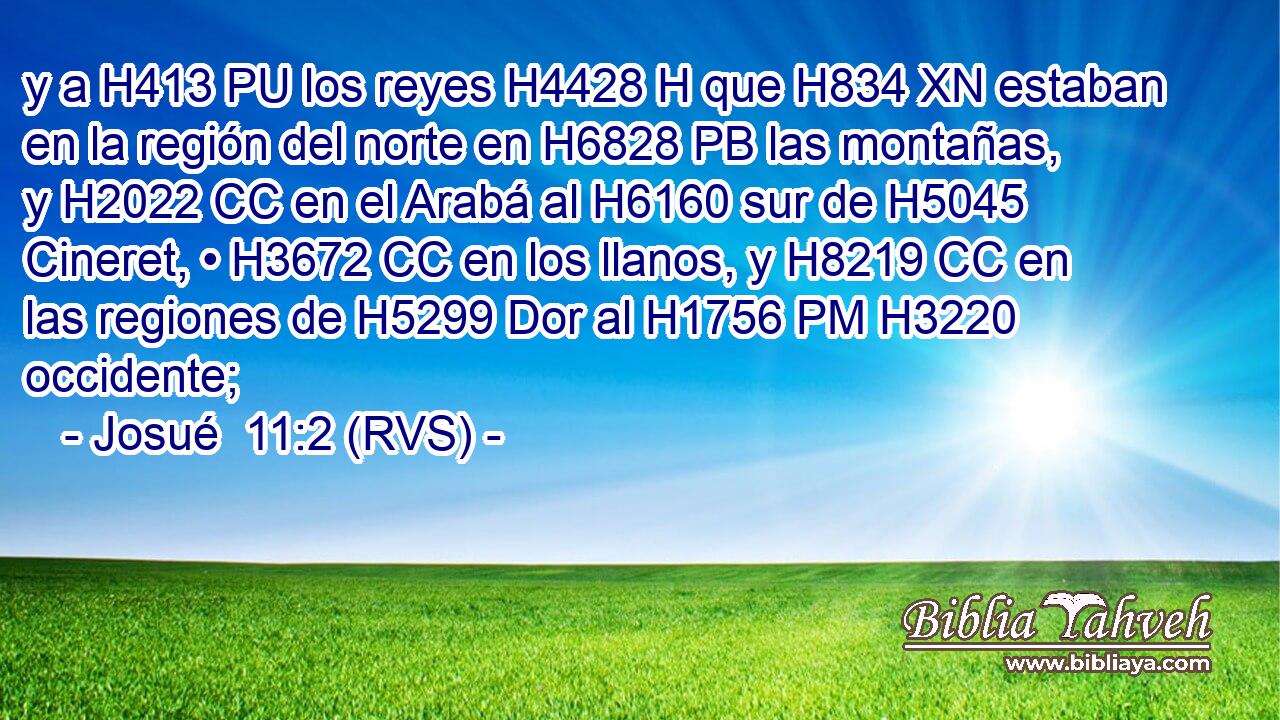 y a H413 PU los reyes H4428 H que H834 XN estaban en la región del norte en H6828 PB las montañas, y H2022 CC en el Arabá al H6160 sur de H5045 Cineret, • H3672 CC en los llanos, y H8219 CC en las regiones de H5299 Dor al H1756 PM H3220 occidente; 