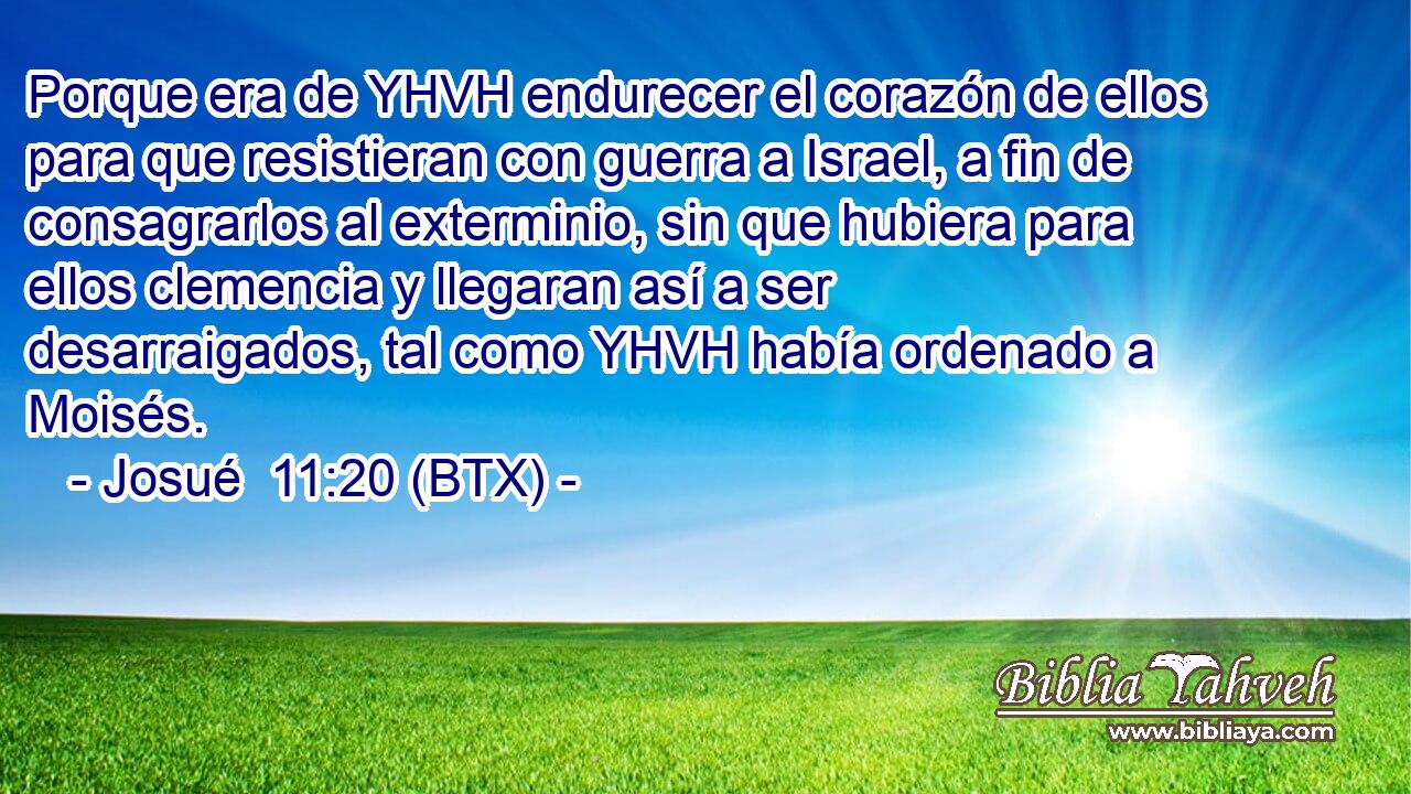 Porque era de YHVH endurecer el corazón de ellos para que resistieran con guerra a Israel, a fin de consagrarlos al exterminio, sin que hubiera para ellos clemencia y llegaran así a ser desarraigados, tal como YHVH había ordenado a Moisés.