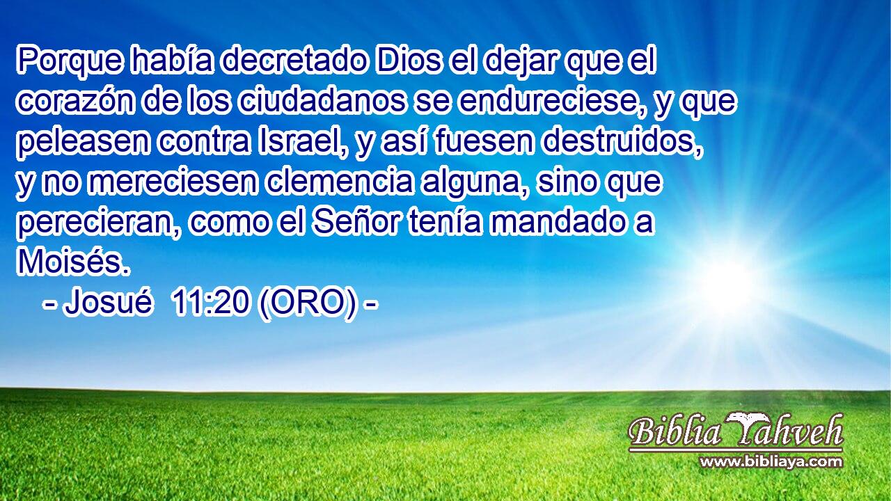  Porque había decretado Dios el dejar que el corazón de los ciudadanos se endureciese, y que peleasen contra Israel, y así fuesen destruidos, y no mereciesen clemencia alguna, sino que perecieran, como el Señor tenía mandado a Moisés. 
