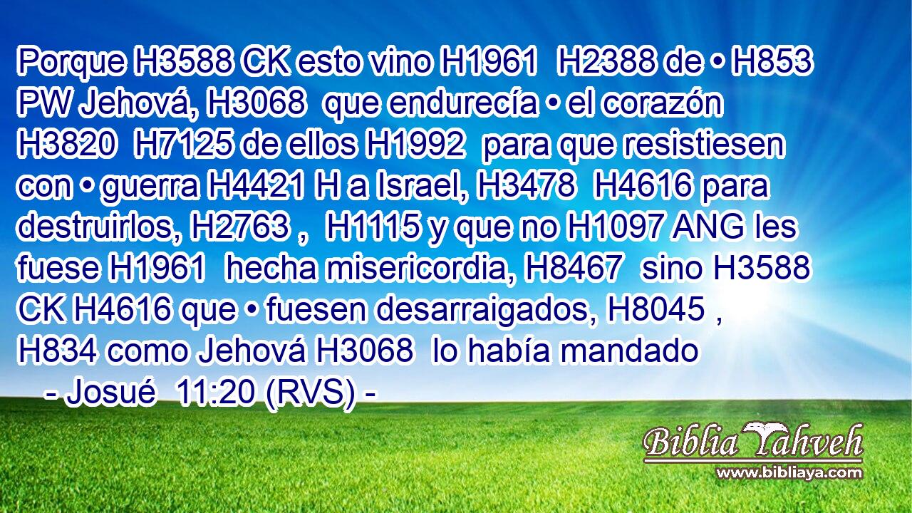 Porque H3588 CK esto vino H1961  H2388 de • H853 PW Jehová, H3068  que endurecía • el corazón H3820  H7125 de ellos H1992  para que resistiesen con • guerra H4421 H a Israel, H3478  H4616 para destruirlos, H2763 ,  H1115 y que no H1097 ANG les fuese H1961  hecha misericordia, H8467  sino H3588 CK H4616 que • fuesen desarraigados, H8045 ,  H834 como Jehová H3068  lo había mandado 