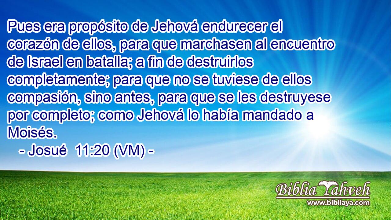  Pues era propósito de Jehová endurecer el corazón de ellos, para que marchasen al encuentro de Israel en batalla; a fin de destruirlos completamente; para que no se tuviese de ellos compasión, sino antes, para que se les destruyese por completo; como Jehová lo había mandado a Moisés. 