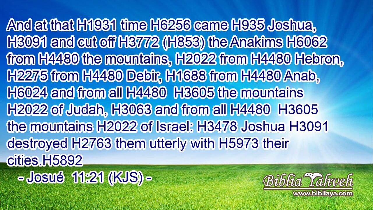 And at that H1931 time H6256 came H935 Joshua, H3091 and cut off H3772 (H853) the Anakims H6062 from H4480 the mountains, H2022 from H4480 Hebron, H2275 from H4480 Debir, H1688 from H4480 Anab, H6024 and from all H4480  H3605 the mountains H2022 of Judah, H3063 and from all H4480  H3605 the mountains H2022 of Israel: H3478 Joshua H3091 destroyed H2763 them utterly with H5973 their cities.H5892