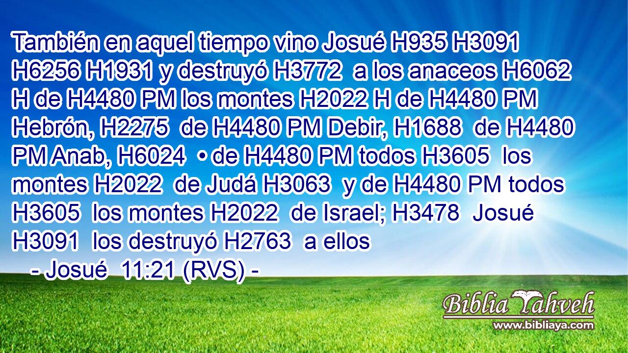 También en aquel tiempo vino Josué H935 H3091  H6256 H1931 y destruyó H3772  a los anaceos H6062 H de H4480 PM los montes H2022 H de H4480 PM Hebrón, H2275  de H4480 PM Debir, H1688  de H4480 PM Anab, H6024  • de H4480 PM todos H3605  los montes H2022  de Judá H3063  y de H4480 PM todos H3605  los montes H2022  de Israel; H3478  Josué H3091  los destruyó H2763  a ellos 