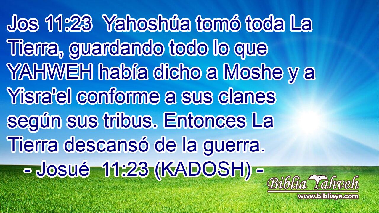  Yahoshúa tomó toda La Tierra, guardando todo lo que YAHWEH había dicho a Moshe y a Yisra'el conforme a sus clanes según sus tribus. Entonces La Tierra descansó de la guerra. 