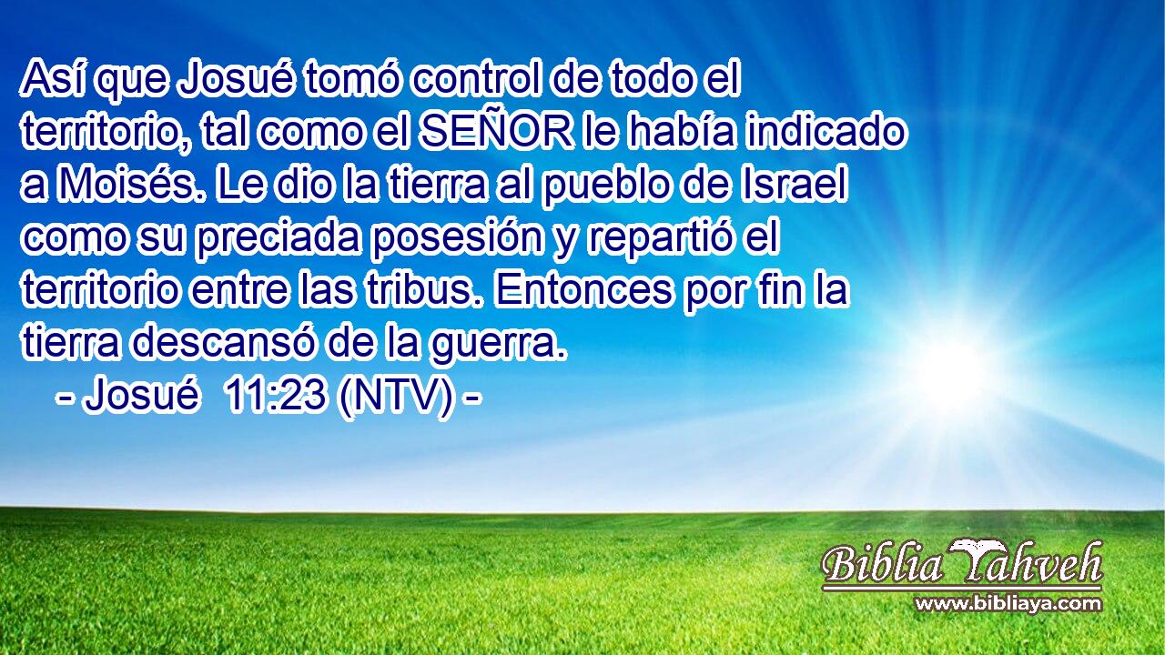Así que Josué tomó control de todo el territorio, tal como el SEÑOR le había indicado a Moisés. Le dio la tierra al pueblo de Israel como su preciada posesión y repartió el territorio entre las tribus. Entonces por fin la tierra descansó de la guerra.