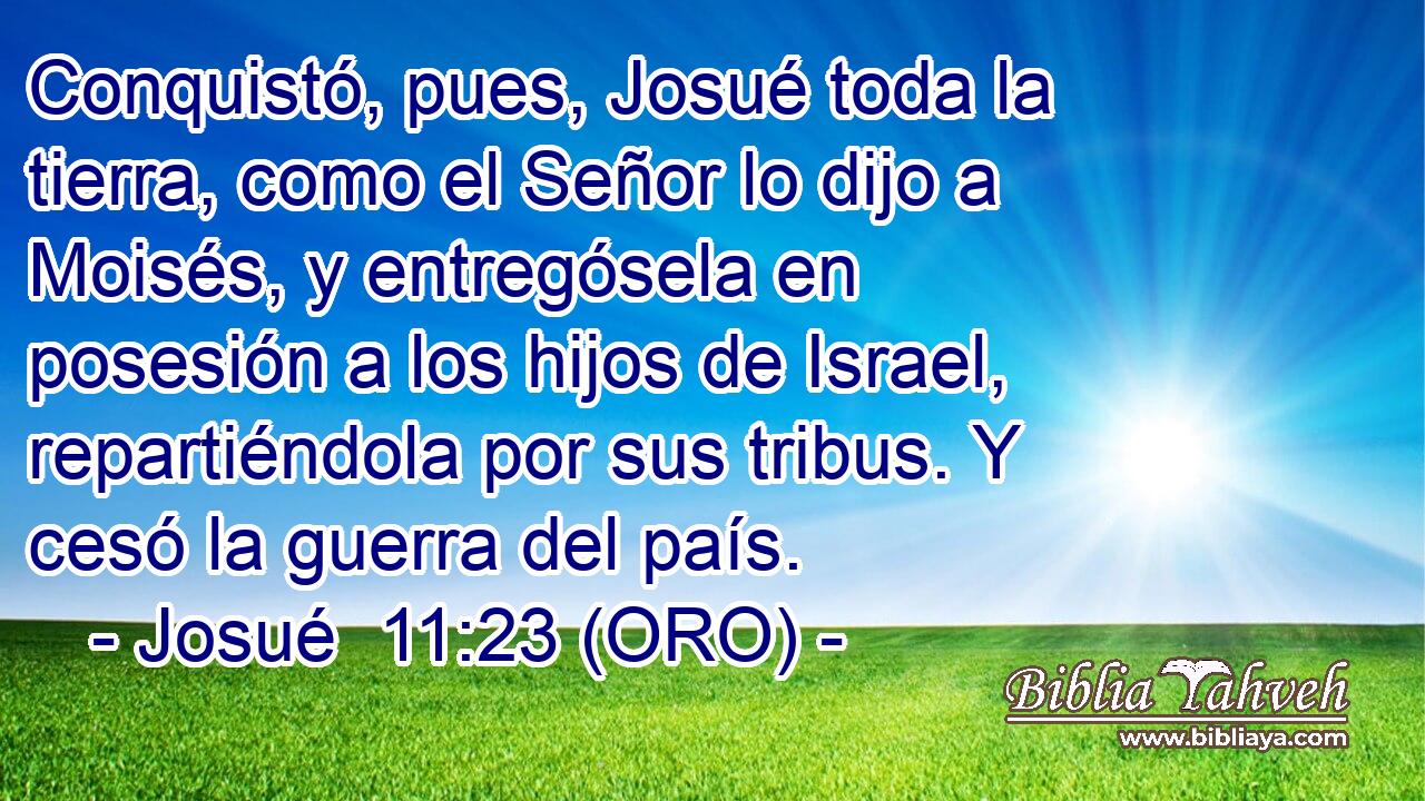  Conquistó, pues, Josué toda la tierra, como el Señor lo dijo a Moisés, y entregósela en posesión a los hijos de Israel, repartiéndola por sus tribus. Y cesó la guerra del país. 
