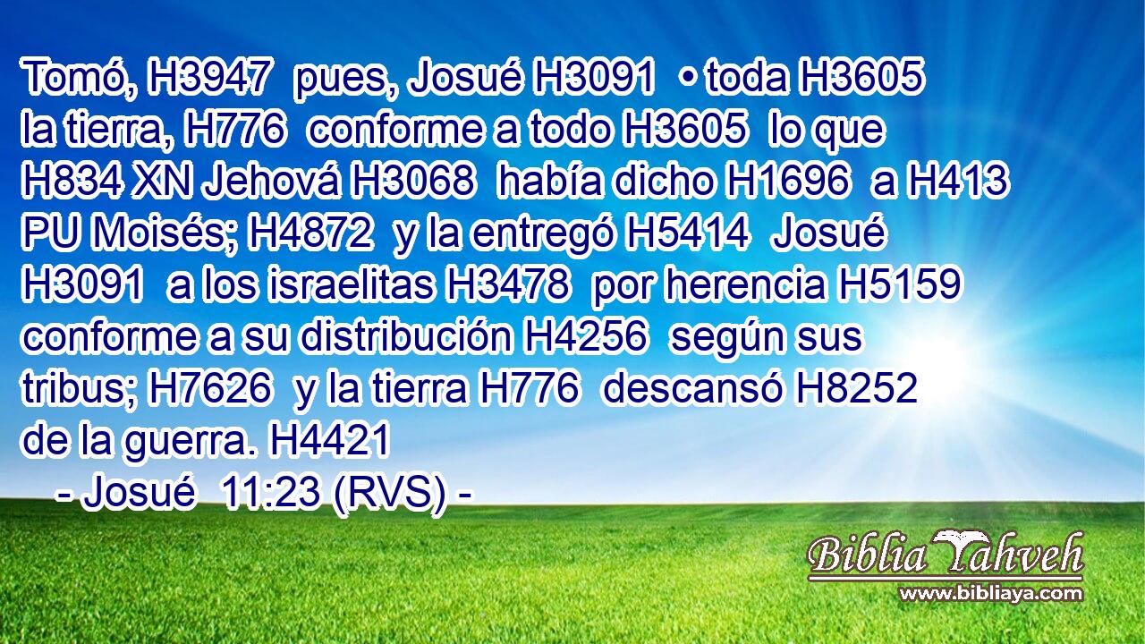 Tomó, H3947  pues, Josué H3091  • toda H3605  la tierra, H776  conforme a todo H3605  lo que H834 XN Jehová H3068  había dicho H1696  a H413 PU Moisés; H4872  y la entregó H5414  Josué H3091  a los israelitas H3478  por herencia H5159  conforme a su distribución H4256  según sus tribus; H7626  y la tierra H776  descansó H8252  de la guerra. H4421  