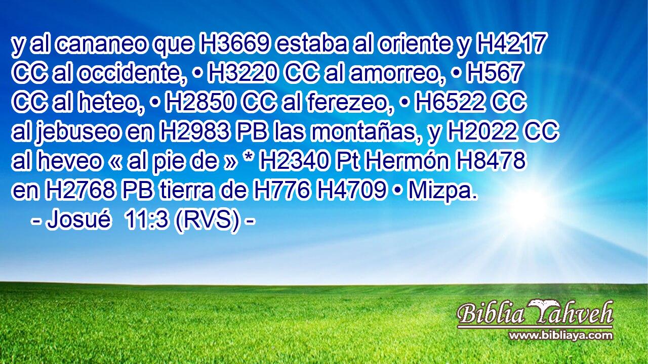 y al cananeo que H3669 estaba al oriente y H4217 CC al occidente, • H3220 CC al amorreo, • H567 CC al heteo, • H2850 CC al ferezeo, • H6522 CC al jebuseo en H2983 PB las montañas, y H2022 CC al heveo « al pie de » * H2340 Pt Hermón H8478  en H2768 PB tierra de H776 H4709 • Mizpa. 