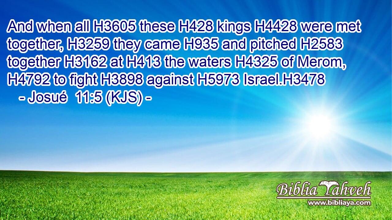 And when all H3605 these H428 kings H4428 were met together, H3259 they came H935 and pitched H2583 together H3162 at H413 the waters H4325 of Merom, H4792 to fight H3898 against H5973 Israel.H3478
