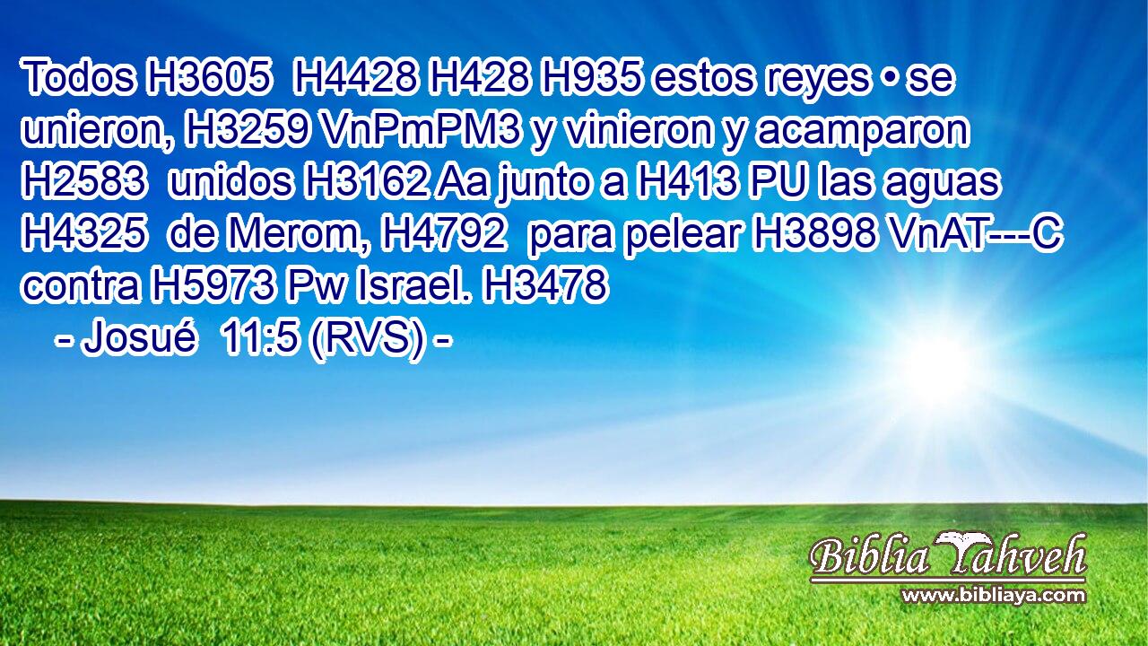 Todos H3605  H4428 H428 H935 estos reyes • se unieron, H3259 VnPmPM3 y vinieron y acamparon H2583  unidos H3162 Aa junto a H413 PU las aguas H4325  de Merom, H4792  para pelear H3898 VnAT---C contra H5973 Pw Israel. H3478  