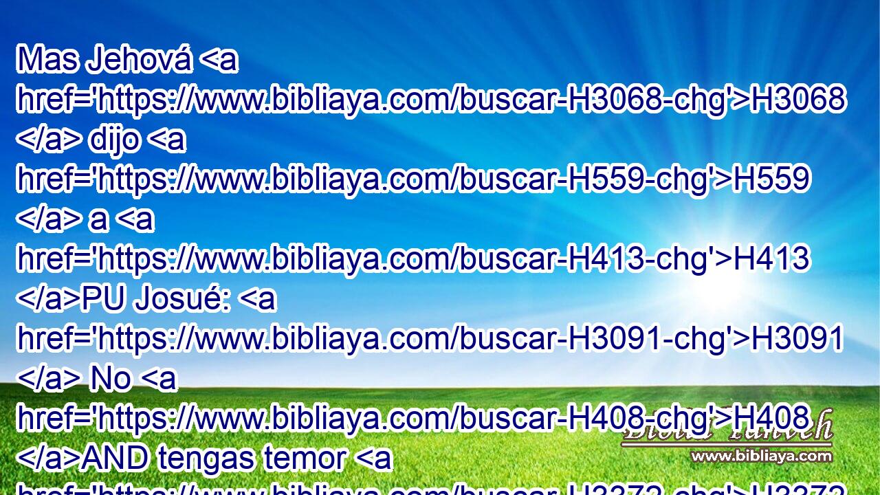 Mas Jehová H3068  dijo H559  a H413 PU Josué: H3091  No H408 AND tengas temor H3372  H6440 • de ellos, porque H3588 CK mañana H4279  H6256 H2063 a esta hora yo H595  entregaré H5414  a todos H3605  ellos muertos H2491  H6440 delante de Israel; H3478  desjarretarás H6131 VpAMSM2 • sus caballos, H5483  y • sus carros H4818  quemarás H8313  a • fuego. H784 h 