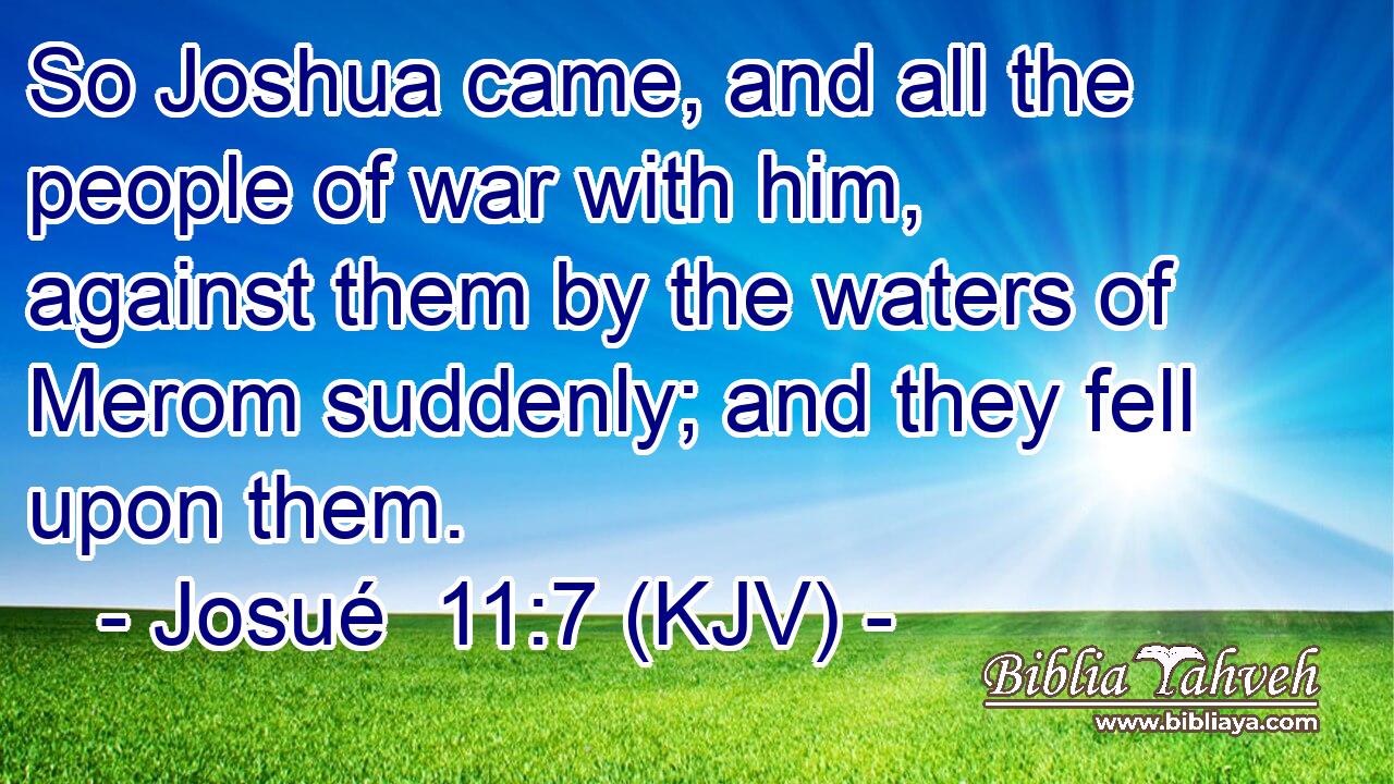 So Joshua came, and all the people of war with him, against them by the waters of Merom suddenly; and they fell upon them.