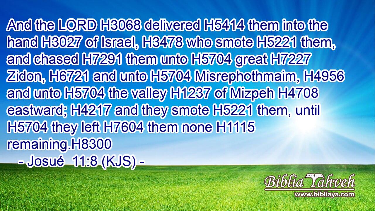 And the LORD H3068 delivered H5414 them into the hand H3027 of Israel, H3478 who smote H5221 them, and chased H7291 them unto H5704 great H7227 Zidon, H6721 and unto H5704 Misrephothmaim, H4956 and unto H5704 the valley H1237 of Mizpeh H4708 eastward; H4217 and they smote H5221 them, until H5704 they left H7604 them none H1115 remaining.H8300