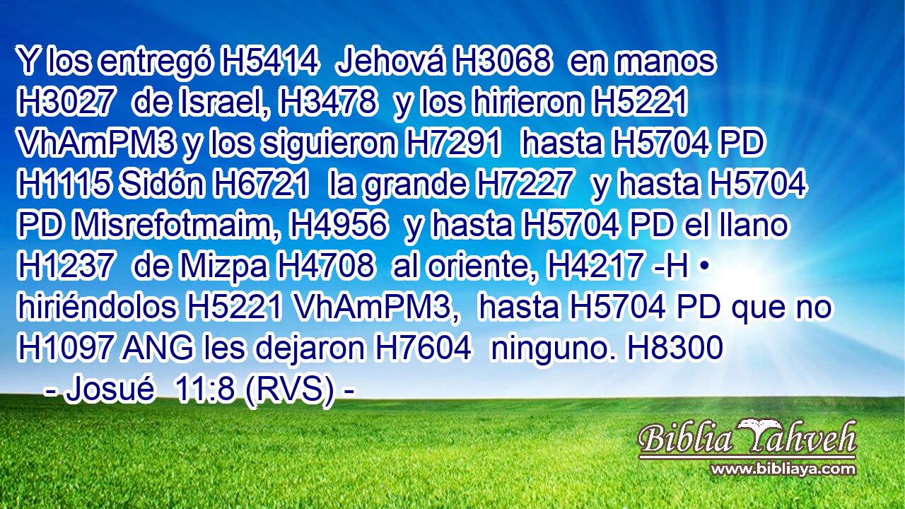Y los entregó H5414  Jehová H3068  en manos H3027  de Israel, H3478  y los hirieron H5221 VhAmPM3 y los siguieron H7291  hasta H5704 PD H1115 Sidón H6721  la grande H7227  y hasta H5704 PD Misrefotmaim, H4956  y hasta H5704 PD el llano H1237  de Mizpa H4708  al oriente, H4217 -H • hiriéndolos H5221 VhAmPM3,  hasta H5704 PD que no H1097 ANG les dejaron H7604  ninguno. H8300  