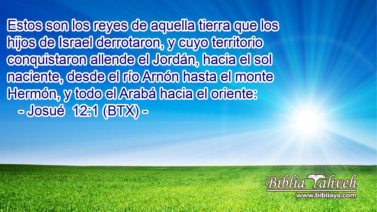Estos son los reyes de aquella tierra que los hijos de Israel derrotaron, y cuyo territorio conquistaron allende el Jordán, hacia el sol naciente, desde el río Arnón hasta el monte Hermón, y todo el Arabá hacia el oriente:
