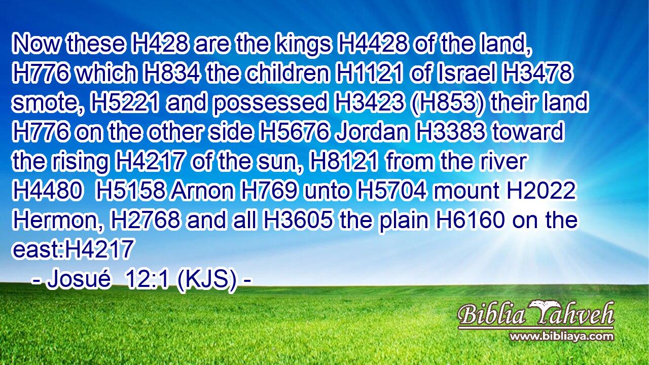 Now these H428 are the kings H4428 of the land, H776 which H834 the children H1121 of Israel H3478 smote, H5221 and possessed H3423 (H853) their land H776 on the other side H5676 Jordan H3383 toward the rising H4217 of the sun, H8121 from the river H4480  H5158 Arnon H769 unto H5704 mount H2022 Hermon, H2768 and all H3605 the plain H6160 on the east:H4217