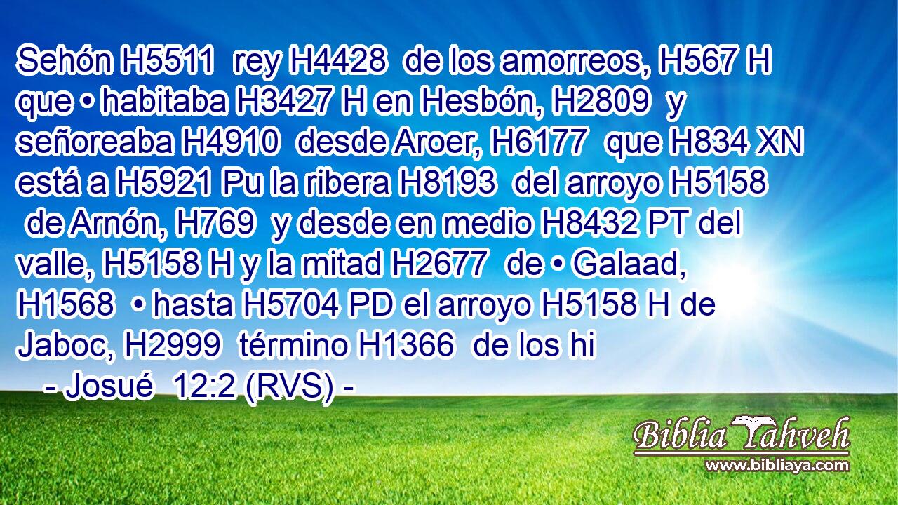 Sehón H5511  rey H4428  de los amorreos, H567 H que • habitaba H3427 H en Hesbón, H2809  y señoreaba H4910  desde Aroer, H6177  que H834 XN está a H5921 Pu la ribera H8193  del arroyo H5158  de Arnón, H769  y desde en medio H8432 PT del valle, H5158 H y la mitad H2677  de • Galaad, H1568  • hasta H5704 PD el arroyo H5158 H de Jaboc, H2999  término H1366  de los hi