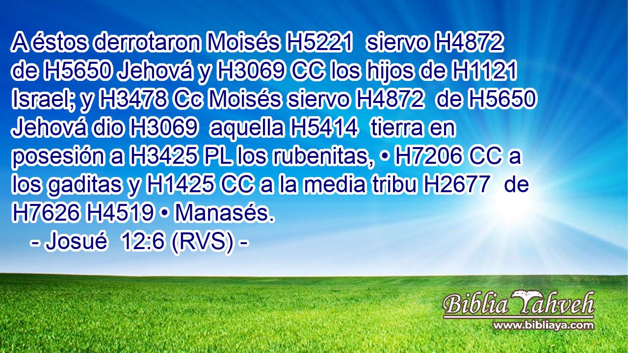 A éstos derrotaron Moisés H5221  siervo H4872  de H5650 Jehová y H3069 CC los hijos de H1121 Israel; y H3478 Cc Moisés siervo H4872  de H5650 Jehová dio H3069  aquella H5414  tierra en posesión a H3425 PL los rubenitas, • H7206 CC a los gaditas y H1425 CC a la media tribu H2677  de H7626 H4519 • Manasés. 