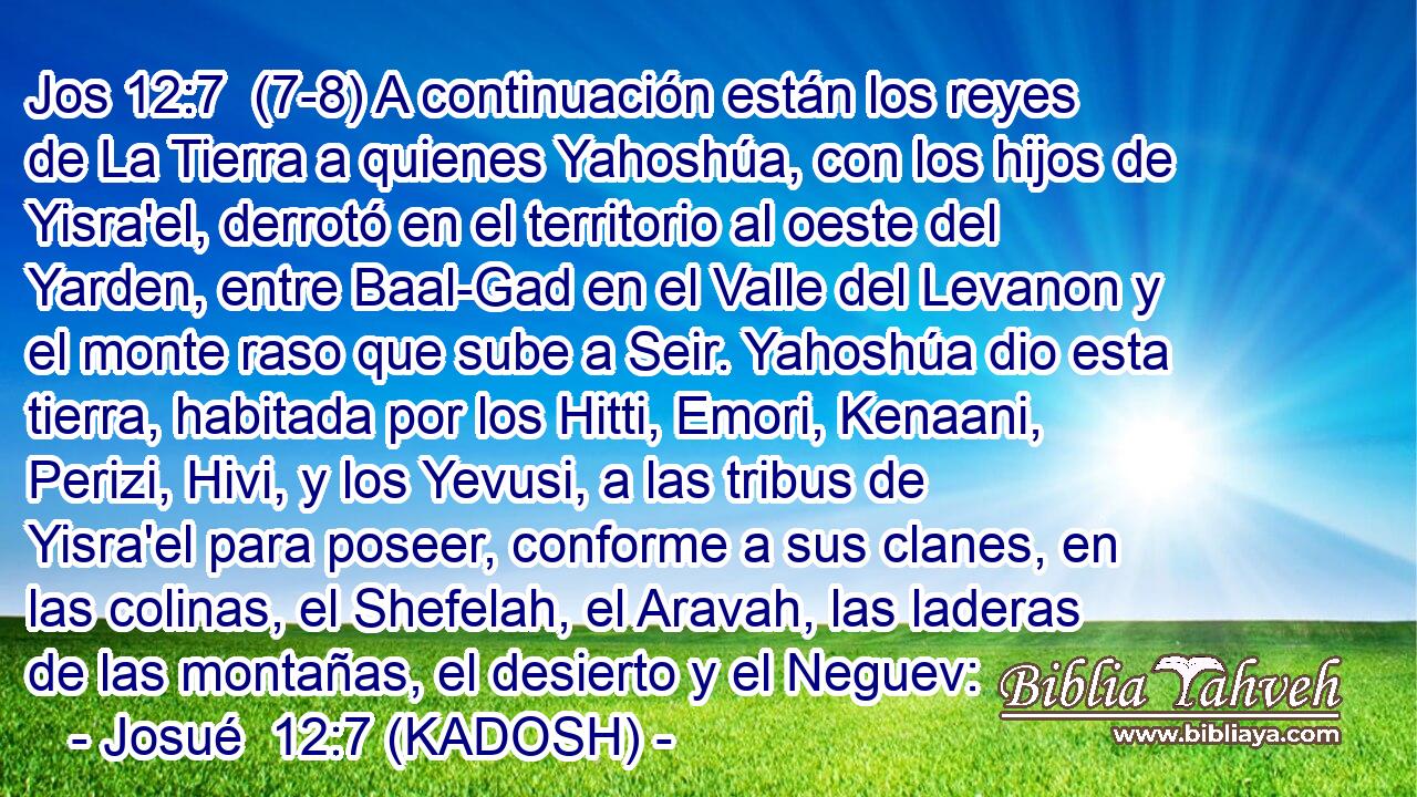  (7-8) A continuación están los reyes de La Tierra a quienes Yahoshúa, con los hijos de Yisra'el, derrotó en el territorio al oeste del Yarden, entre Baal-Gad en el Valle del Levanon y el monte raso que sube a Seir. Yahoshúa dio esta tierra, habitada por los Hitti, Emori, Kenaani, Perizi, Hivi, y los Yevusi, a las tribus de Yisra'el para poseer, conforme a sus clanes, en las colinas, el Shefelah, el Aravah, las laderas de las montañas, el desierto y el Neguev: 