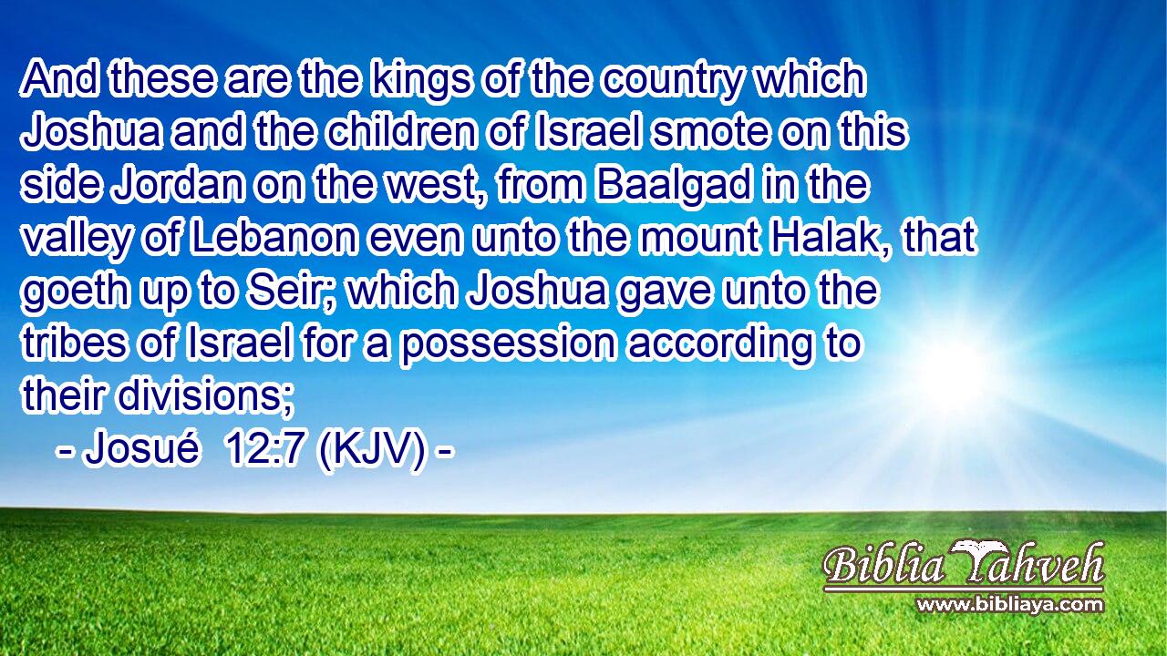 And these are the kings of the country which Joshua and the children of Israel smote on this side Jordan on the west, from Baalgad in the valley of Lebanon even unto the mount Halak, that goeth up to Seir; which Joshua gave unto the tribes of Israel for a possession according to their divisions;